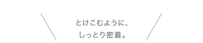 とけこむように、しっとり密着。