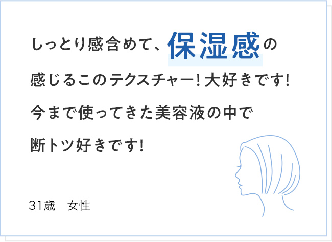 しっとり感含めて、保湿感の感じるこのテクスチャー！大好きです！今まで使ってきた美容液の中で断トツ好きです！ 31歳 女性