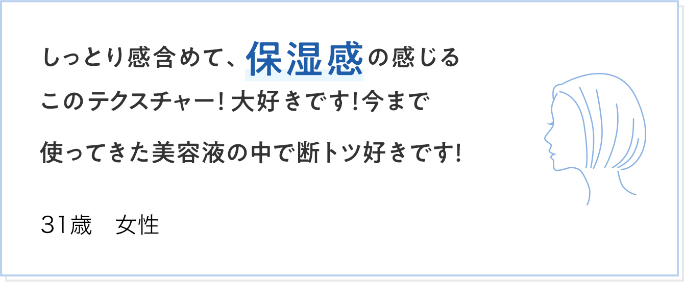 しっとり感含めて、保湿感の感じるこのテクスチャー！大好きです！今まで使ってきた美容液の中で断トツ好きです！ 31歳 女性