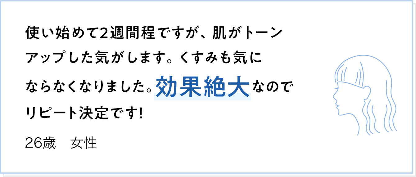 使い始めて2週間程ですが、肌がトーンアップした気がします。くすみも気にならなくなりました。効果絶大なのでリピート決定です！ 26歳 女性