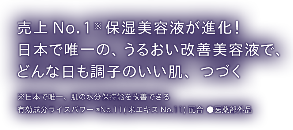 売上 No.1 保湿美容液が進化！日本で唯一の、うるおい改善美容液でどんな日も調子のいい肌、つづく ※日本で唯一、肌の水分保持能を改善できる 有効成分ライスパワー®︎No.11(米エキスNo.11)配合 ●医薬部外品