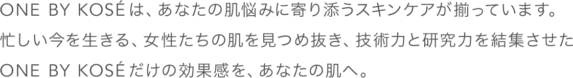 ONE BY KOSÉは、あなたの肌悩みに寄り添うスキンケアが揃っています。忙しい今を生きる、女性たちの肌を見つめ抜き、技術力と研究力を結集させたONE BY KOSÉだけの効果感を、あなたの肌へ。