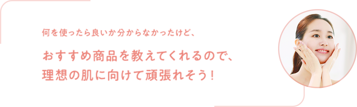 おすすめ商品を教えてくれるので、理想の肌に向けて頑張れそう！